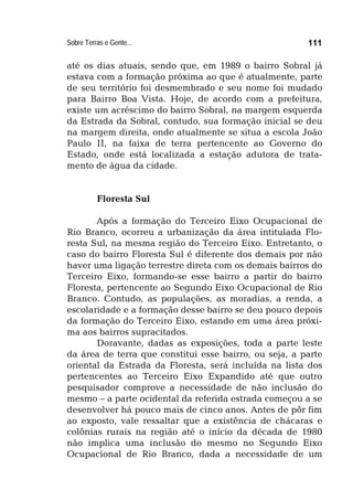 Sobre Terras e Gente... 111
até os dias atuais, sendo que, em 1989 o bairro Sobral já
estava com a formação próxima ao que é atualmente, parte
de seu território foi desmembrado e seu nome foi mudado
para Bairro Boa Vista. Hoje, de acordo com a prefeitura,
existe um acréscimo do bairro Sobral, na margem esquerda
da Estrada da Sobral, contudo, sua formação inicial se deu
na margem direita, onde atualmente se situa a escola João
Paulo II, na faixa de terra pertencente ao Governo do
Estado, onde está localizada a estação adutora de trata-
mento de água da cidade.
Floresta Sul
Após a formação do Terceiro Eixo Ocupacional de
Rio Branco, ocorreu a urbanização da área intitulada Flo-
resta Sul, na mesma região do Terceiro Eixo. Entretanto, o
caso do bairro Floresta Sul é diferente dos demais por não
haver uma ligação terrestre direta com os demais bairros do
Terceiro Eixo, formando-se esse bairro a partir do bairro
Floresta, pertencente ao Segundo Eixo Ocupacional de Rio
Branco. Contudo, as populações, as moradias, a renda, a
escolaridade e a formação desse bairro se deu pouco depois
da formação do Terceiro Eixo, estando em uma área próxi-
ma aos bairros supracitados.
Doravante, dadas as exposições, toda a parte leste
da área de terra que constitui esse bairro, ou seja, a parte
oriental da Estrada da Floresta, será incluída na lista dos
pertencentes ao Terceiro Eixo Expandido até que outro
pesquisador comprove a necessidade de não inclusão do
mesmo – a parte ocidental da referida estrada começou a se
desenvolver há pouco mais de cinco anos. Antes de pôr fim
ao exposto, vale ressaltar que a existência de chácaras e
colônias rurais na região até o início da década de 1980
não implica uma inclusão do mesmo no Segundo Eixo
Ocupacional de Rio Branco, dada a necessidade de um
 