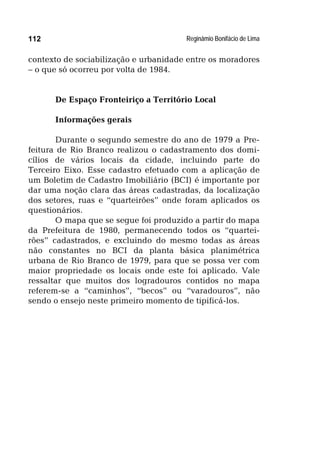 Reginâmio Bonifácio de Lima112
contexto de sociabilização e urbanidade entre os moradores
– o que só ocorreu por volta de 1984.
De Espaço Fronteiriço a Território Local
Informações gerais
Durante o segundo semestre do ano de 1979 a Pre-
feitura de Rio Branco realizou o cadastramento dos domi-
cílios de vários locais da cidade, incluindo parte do
Terceiro Eixo. Esse cadastro efetuado com a aplicação de
um Boletim de Cadastro Imobiliário (BCI) é importante por
dar uma noção clara das áreas cadastradas, da localização
dos setores, ruas e “quarteirões” onde foram aplicados os
questionários.
O mapa que se segue foi produzido a partir do mapa
da Prefeitura de 1980, permanecendo todos os “quartei-
rões” cadastrados, e excluindo do mesmo todas as áreas
não constantes no BCI da planta básica planimétrica
urbana de Rio Branco de 1979, para que se possa ver com
maior propriedade os locais onde este foi aplicado. Vale
ressaltar que muitos dos logradouros contidos no mapa
referem-se a “caminhos”, “becos” ou “varadouros”, não
sendo o ensejo neste primeiro momento de tipificá-los.
 