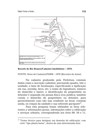 Sobre Terras e Gente... 113
Recorte de Rio Branco/Cadastro Imobiliário – 1979.
FONTE: Setor de Cadastro/PMRB – 1979 (Recortes do Autor)
No cadastro produzido pela Prefeitura constam
dados como a inscrição cadastral, precisando quadra, lote e
unidade; o fator de localização, especificando a tipificação
em rua, avenida, beco, etc; o nome do logradouro, número
do domicílio e bairro; a identificação do proprietário ou
detentor é separada em pessoa física e/ou jurídica; também
consta o domicílio do proprietário ou detentor, para
preenchimento caso não seja residente no local; constam
ainda, os croquis da unidade e sua referente paciguste27
.
Para esta pesquisa foram utilizados os itens refe-
rentes a informações gerais, informações sobre a edificação
e serviços urbanos, correspondendo aos itens 09, 10 e 11,
27
Termo técnico para designar um desenho de edificação, com
corte “tipo planta baixa”, dentro de uma determinada área.
 