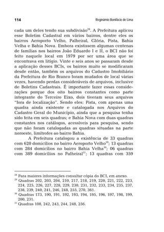 Reginâmio Bonifácio de Lima114
cada um deles tendo sua subdivisão28
. A Prefeitura aplicou
esse Boletim Cadastral em vários bairros, dentre eles os
bairros Aeroporto Velho, Palheiral, Glória, Pista, Bahia
Velha e Bahia Nova. Embora existissem algumas centenas
de famílias nos bairros João Eduardo I e II, o BCI não foi
feito naquele local em 1979 por ser uma área que se
encontrava em litígio. Vinte e seis anos se passaram desde
a aplicação desses BCIs, os bairros muito se modificaram
desde então, também os arquivos do Cadastro Imobiliário
da Prefeitura de Rio Branco foram mudados de local várias
vezes, havendo perdas consideráveis de arquivos, inclusive
de Boletins Cadastrais. É importante fazer essas conside-
rações porque dos oito bairros constantes como parte
integrante do Terceiro Eixo, dois tiveram seus arquivos
“fora de localização”. Sendo eles: Pista, com apenas uma
quadra ainda existente e catalogada nos Arquivos do
Cadastro Geral do Município, ainda que a pesquisa tenha
sido feita em seis quadras; e Bahia Nova com duas quadras
constantes nos catálogos, acessíveis para pesquisa, sendo
que não foram catalogadas as quadras situadas na parte
noroeste, limítrofes ao bairro Bahia.
A Prefeitura catalogou a existência de 33 quadras
com 620 domicílios no bairro Aeroporto Velho29
; 13 quadras
com 284 domicílios no bairro Bahia Velha30
; 06 quadras
com 389 domicílios no Palheiral31
; 13 quadras com 359
28
Para maiores informações consultar cópia do BCI, em anexo.
29
Quadras 202, 203, 204, 210, 217, 218, 219, 220, 221, 222, 223,
224, 225, 226, 227, 228, 229, 230, 231, 232, 233, 234, 235, 237,
238, 239, 240, 241, 246, 248, 255, 270, 361.
30
Quadras 173, 190, 191, 192, 193, 194, 195, 196, 197, 198, 199,
200, 231.
31
Quadras 108, 242, 243, 244, 248, 256.
 