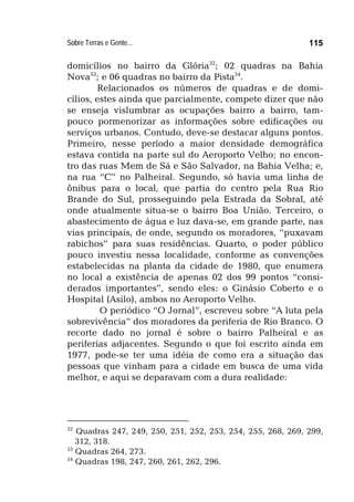 Sobre Terras e Gente... 115
domicílios no bairro da Glória32
; 02 quadras na Bahia
Nova33
; e 06 quadras no bairro da Pista34
.
Relacionados os números de quadras e de domi-
cílios, estes ainda que parcialmente, compete dizer que não
se enseja vislumbrar as ocupações bairro a bairro, tam-
pouco pormenorizar as informações sobre edificações ou
serviços urbanos. Contudo, deve-se destacar alguns pontos.
Primeiro, nesse período a maior densidade demográfica
estava contida na parte sul do Aeroporto Velho; no encon-
tro das ruas Mem de Sá e São Salvador, na Bahia Velha; e,
na rua “C” no Palheiral. Segundo, só havia uma linha de
ônibus para o local, que partia do centro pela Rua Rio
Brande do Sul, prosseguindo pela Estrada da Sobral, até
onde atualmente situa-se o bairro Boa União. Terceiro, o
abastecimento de água e luz dava-se, em grande parte, nas
vias principais, de onde, segundo os moradores, “puxavam
rabichos” para suas residências. Quarto, o poder público
pouco investiu nessa localidade, conforme as convenções
estabelecidas na planta da cidade de 1980, que enumera
no local a existência de apenas 02 dos 99 pontos “consi-
derados importantes”, sendo eles: o Ginásio Coberto e o
Hospital (Asilo), ambos no Aeroporto Velho.
O periódico “O Jornal”, escreveu sobre “A luta pela
sobrevivência” dos moradores da periferia de Rio Branco. O
recorte dado no jornal é sobre o bairro Palheiral e as
periferias adjacentes. Segundo o que foi escrito ainda em
1977, pode-se ter uma idéia de como era a situação das
pessoas que vinham para a cidade em busca de uma vida
melhor, e aqui se deparavam com a dura realidade:
32
Quadras 247, 249, 250, 251, 252, 253, 254, 255, 268, 269, 299,
312, 318.
33
Quadras 264, 273.
34
Quadras 198, 247, 260, 261, 262, 296.
 