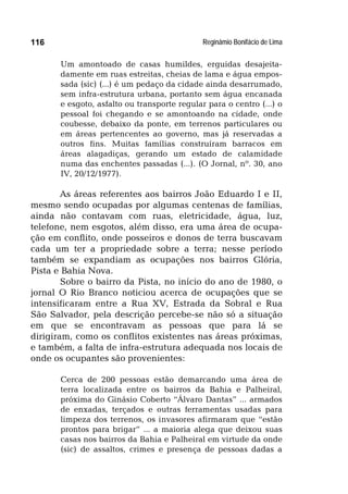 Reginâmio Bonifácio de Lima116
Um amontoado de casas humildes, erguidas desajeita-
damente em ruas estreitas, cheias de lama e água empos-
sada (sic) (...) é um pedaço da cidade ainda desarrumado,
sem infra-estrutura urbana, portanto sem água encanada
e esgoto, asfalto ou transporte regular para o centro (...) o
pessoal foi chegando e se amontoando na cidade, onde
coubesse, debaixo da ponte, em terrenos particulares ou
em áreas pertencentes ao governo, mas já reservadas a
outros fins. Muitas famílias construíram barracos em
áreas alagadiças, gerando um estado de calamidade
numa das enchentes passadas (...). (O Jornal, nº. 30, ano
IV, 20/12/1977).
As áreas referentes aos bairros João Eduardo I e II,
mesmo sendo ocupadas por algumas centenas de famílias,
ainda não contavam com ruas, eletricidade, água, luz,
telefone, nem esgotos, além disso, era uma área de ocupa-
ção em conflito, onde posseiros e donos de terra buscavam
cada um ter a propriedade sobre a terra; nesse período
também se expandiam as ocupações nos bairros Glória,
Pista e Bahia Nova.
Sobre o bairro da Pista, no início do ano de 1980, o
jornal O Rio Branco noticiou acerca de ocupações que se
intensificaram entre a Rua XV, Estrada da Sobral e Rua
São Salvador, pela descrição percebe-se não só a situação
em que se encontravam as pessoas que para lá se
dirigiram, como os conflitos existentes nas áreas próximas,
e também, a falta de infra-estrutura adequada nos locais de
onde os ocupantes são provenientes:
Cerca de 200 pessoas estão demarcando uma área de
terra localizada entre os bairros da Bahia e Palheiral,
próxima do Ginásio Coberto “Álvaro Dantas” ... armados
de enxadas, terçados e outras ferramentas usadas para
limpeza dos terrenos, os invasores afirmaram que “estão
prontos para brigar” ... a maioria alega que deixou suas
casas nos bairros da Bahia e Palheiral em virtude da onde
(sic) de assaltos, crimes e presença de pessoas dadas a
 