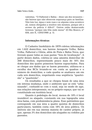 Sobre Terras e Gente... 117
valentias. “O Palheiral e Bahia – disse um dos invasores –
são bairros que não oferecem segurança para as famílias.
Não tem luz, água e nem ruas e se alguma coisa acontece
ali, somos obrigados a resolver nós mesmos, porque até o
acesso da polícia é difícil”. Outros estão demarcando
terrenos “porque não têm onde morar” (O Rio Branco, nº
856, ano X, 13/03/1980. p. 1).
Informações técnicas
O Cadastro Imobiliário de 1979 coletou informações
em 1.652 domicílios, nos bairros Aeroporto Velho, Bahia
Velha, Palheiral e Glória, além de Pista e Bahia Nova, que
tiveram quase todas as suas pastas “fora de localização”. A
partir desses dados, coletou-se uma amostra domiciliar de
268 domicílios, representando pouco mais de 16% dos
domicílios dos quatro primeiros bairros supracitados. Para
se chegar aos dados que se fazem presentes, utilizou-se a
escolha dos BCIs levando-se em conta as quadras e o
número de domicílios; a cada quadra se analisava um em
cada seis domicílios, respeitando essa seqüência “quartei-
rão” a “quarteirão”.
Os resultados a que se chegou foram de uma área
em intensa mudança, onde o ambiente que se está “urba-
nizando”, confunde-se com o rural, seja no modo de agir,
nas relações interpessoais, ou no próprio espaço, que vai se
constituindo em território local.
Quanto à pedologia do local, menos de 10% é local
inundável ou alagado, constando em sua topografia uma
área baixa, com predominância plana. Esse patrimônio que
corresponde em sua área a quatro quintos de domicílios
particulares, também conta com 18% de área pública. Os
imóveis são em sua imensa maioria de caráter próprio, já
que, apenas 3% dos domicílios são alugados ou cedidos por
parentes.
 