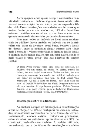 Reginâmio Bonifácio de Lima118
As ocupações eram quase sempre construídas com
utilidade residencial, embora algumas áreas ainda esti-
vessem em construção ou sem uso, o que corresponde a 8%
do total. Essas construções eram dadas em terrenos que
faziam frente para a rua, sendo que, 17% dos domicílios
estavam contidos em esquinas, o que leva a crer num
grande número de vias e vielas perpendiculares entre si.
Mas nem todos os imóveis do local eram residen-
ciais ou públicos, havia também os imóveis que se consti-
tuíam em “casas de diversão” como bares, botecos e locais
de “festas”, onde se poderiam alugar quartos para “ficar
mais à vontade”. Vários entrevistados falaram desses locais
e citaram pelos menos quatro, um em cada bairro, sendo o
mais citado o “Bola Preta” que nas palavras do senhor
Rocha:
O Bola Preta surgiu como uma casa de diversão, de
mulher, era um motel, ali nunca foi bairro, nunca foi
bairro, era um motel, uma casa. Então era isso, era um
comércio, uma casa de morada, um motel, aí do lado tem
um lugar de sargento, não tem, da PM [atual Vila
Militar]?! Ali era a parte do motel, não tinha casa ali
não, aí depois foi invadido, era cheio de gente morando
ali, era invasão. Ai expulsaram pra fazer Cohab Castelo
Branco, e o povo correu para o Palheiral (Entrevista
realizada com o Senhor Rocha, dia 08/05/2005).
Informações sobre as edificações
Ao analisar os tipos de edificações, a caracterização
a que se chega é de 98% se configurar em casas ou sobra-
dos, normalmente construídos na parte frontal do terreno,
isoladamente, embora existam residências geminadas,
entre vizinhos. As estruturas apresentam-se em 99% de
construção produzidas em madeira. A madeira utilizada,
normalmente era a de tábuas de construção – madeira
 