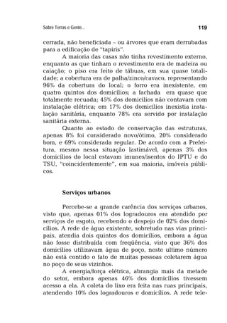 Sobre Terras e Gente... 119
cerrada, não beneficiada – ou árvores que eram derrubadas
para a edificação de “tapiris”.
A maioria das casas não tinha revestimento externo,
enquanto as que tinham o revestimento era de madeira ou
caiação; o piso era feito de tábuas, em sua quase totali-
dade; a cobertura era de palha/zinco/cavaco, representando
96% da cobertura do local; o forro era inexistente, em
quatro quintos dos domicílios; a fachada era quase que
totalmente recuada; 45% dos domicílios não contavam com
instalação elétrica; em 17% dos domicílios inexistia insta-
lação sanitária, enquanto 78% era servido por instalação
sanitária externa.
Quanto ao estado de conservação das estruturas,
apenas 8% foi considerado novo/ótimo, 20% considerado
bom, e 69% considerada regular. De acordo com a Prefei-
tura, mesmo nessa situação lastimável, apenas 3% dos
domicílios do local estavam imunes/isentos do IPTU e do
TSU, “coincidentemente”, em sua maioria, imóveis públi-
cos.
Serviços urbanos
Percebe-se a grande carência dos serviços urbanos,
visto que, apenas 01% dos logradouros era atendido por
serviços de esgoto, recebendo o despejo de 02% dos domi-
cílios. A rede de água existente, sobretudo nas vias princi-
pais, atendia dois quintos dos domicílios, embora a água
não fosse distribuída com freqüência, visto que 36% dos
domicílios utilizavam água de poço, neste ultimo número
não está contido o fato de muitas pessoas coletarem água
no poço de seus vizinhos.
A energia/força elétrica, abrangia mais da metade
do setor, embora apenas 46% dos domicílios tivessem
acesso a ela. A coleta do lixo era feita nas ruas principais,
atendendo 10% dos logradouros e domicílios. A rede tele-
 