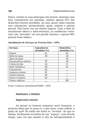 Reginâmio Bonifácio de Lima120
fônica, restrita às ruas principais dos bairros, abrangia uma
área considerável em extensão, embora apenas 01% dos
domicílios fossem atendidos. As ruas, quase todas estavam
sem calçamento, pavimentação, guias, sarjetas e galeria
pluvial. Não havia rua em muitos lugares. Com a falta de
saneamento básico e infra-estrutura, as residências conta-
vam com “privadas” em sua grande maioria, e apenas 06%
possuía fossa séptica.
Atendimento de Serviços no Terceiro Eixo – 1979.
Serviços Logradouros
atendidos (%)
Domicílios
atendidos (%)
Esgoto 01 02
Rede de água 56 40
Água de poço __ 36
Energia/força elétrica 57 46
Coleta de lixo 10 11
Rede telefônica 09 01
Calçamento 02 __
Limpeza urbana 07 __
Galeria pluvial 02 __
Guias e sarjetas 02 __
Fossas sépticas __ 06
Fonte: Cadastro Imobiliário/PMRB – 1979.
Habitantes e Habitat
Impressões iniciais
Ao pensar os homens enquanto seres humanos, a
primeira idéia que se passa é: o que fazer, como refletir, a
partir de quê? Só então são feitos os “recortes” do que se
almeja, focalizando-os dentro de um “espaço”, num devido
tempo, uma vez que mesmo o viés da intemporalidade é
 