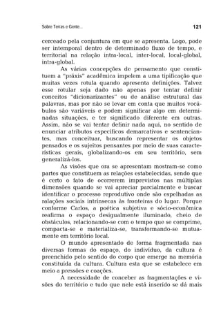 Sobre Terras e Gente... 121
cerceado pela conjuntura em que se apresenta. Logo, pode
ser intemporal dentro de determinado fluxo de tempo, e
territorial na relação intra-local, inter-local, local-global,
intra-global.
As várias concepções de pensamento que consti-
tuem a “práxis” acadêmica impelem a uma tipificação que
muitas vezes rotula quando apresenta definições. Talvez
esse rotular seja dado não apenas por tentar definir
conceitos “dicionarizantes” ou de análise estrutural das
palavras, mas por não se levar em conta que muitos vocá-
bulos são variáveis e podem significar algo em determi-
nadas situações, e ter significado diferente em outras.
Assim, não se vai tentar definir nada aqui, no sentido de
enunciar atributos específicos demarcativos e sentencian-
tes, mas conceituar, buscando representar os objetos
pensados e os sujeitos pensantes por meio de suas caracte-
rísticas gerais, globalizando-os em seu território, sem
generalizá-los.
As visões que ora se apresentam mostram-se como
partes que constituem as relações estabelecidas, sendo que
é certo o fato de ocorrerem imprevistos nas múltiplas
dimensões quando se vai apreciar parcialmente e buscar
identificar o processo reprodutivo onde são espelhadas as
ralações sociais intrínsecas às fronteiras do lugar. Porque
conforme Carlos, a poética subjetiva e sócio-econômica
reafirma o espaço desigualmente iluminado, cheio de
obstáculos, relacionando-se com o tempo que se comprime,
compacta-se e materializa-se, transformando-se mutua-
mente em território local.
O mundo apresentado de forma fragmentada nas
diversas formas do espaço, do indivíduo, da cultura é
preenchido pelo sentido do corpo que emerge na memória
constituída da cultura. Cultura esta que se estabelece em
meio a pressões e coações.
A necessidade de conceber as fragmentações e vi-
sões do território e tudo que nele está inserido se dá mais
 