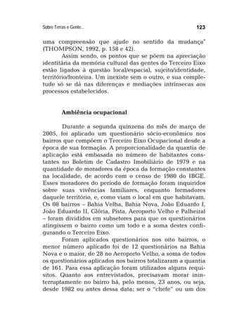 Sobre Terras e Gente... 123
uma compreensão que ajude no sentido da mudança"
(THOMPSON, 1992, p. 158 e 42).
Assim sendo, os pontos que se põem na apreciação
identitária da memória cultural das gentes do Terceiro Eixo
estão ligados à questão local/espacial, sujeito/identidade,
território/fronteira. Um inexiste sem o outro, e sua comple-
tude só se dá nas diferenças e mediações intrínsecas aos
processos estabelecidos.
Ambiência ocupacional
Durante a segunda quinzena do mês de março de
2005, foi aplicado um questionário sócio-econômico nos
bairros que compõem o Terceiro Eixo Ocupacional desde a
época de sua formação. A proporcionalidade da quantia de
aplicação está embasada no número de habitantes cons-
tantes no Boletim de Cadastro Imobiliário de 1979 e na
quantidade de moradores da época da formação constantes
na localidade, de acordo com o censo de 1980 do IBGE.
Esses moradores do período de formação foram inquiridos
sobre suas vivências familiares, enquanto formadores
daquele território, e, como viam o local em que habitavam.
Os 08 bairros – Bahia Velha, Bahia Nova, João Eduardo I,
João Eduardo II, Glória, Pista, Aeroporto Velho e Palheiral
– foram divididos em subsetores para que os questionários
atingissem o bairro como um todo e a soma destes confi-
gurando o Terceiro Eixo.
Foram aplicados questionários nos oito bairros, o
menor número aplicado foi de 12 questionários na Bahia
Nova e o maior, de 28 no Aeroporto Velho, a soma de todos
os questionários aplicados nos bairros totalizaram a quantia
de 161. Para essa aplicação foram utilizados alguns requi-
sitos. Quanto aos entrevistados, precisavam morar inin-
terruptamente no bairro há, pelo menos, 23 anos, ou seja,
desde 1982 ou antes dessa data; ser o “chefe” ou um dos
 