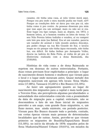 Sobre Terras e Gente... 125
casamo, ele tinha uma casa, aí nóis viemo morá aqui.
Porque era pra onde o meu marido pudia me trazê, né?!
Porque as condições dele só dava pra vim pra cá, não
tinha como ir pro centro. As pessoas disseram pra mim
que isso aqui era um seringal, mais eu não sei si era.
Esse lugar era tipo campo, mais aí, depois, em 1973, o
homem lotiou, aí o homem vendeu os lotes de terras. O
seu Nilo Pereira lotiou tudinho e vendeu, aí eu comprei
este lote pra mim [na Bahia]. Era só um varador, parecia
um varador de animal e todo mundo andava descalço,
pra poder chegar na rua Rio Grande do Sul, e lavava
roupa no rio porque não tinha água encanada, não tinha
luz, era difícil. Só tinha ônibus pro Aeroporto Velho,
descia na ladeira do Bola Preta, aí vinha de pé pra cá
(Entrevista realizada com a dona Raimunda, dia
27/05/05).
Histórias de vida como a de dona Raimunda se
repetem em dezenas de outros entrevistados. Portanto,
duas coisas precisam ficar explicitadas a princípio: o lugar
de nascimento desses homens e mulheres que vieram para
o local e o lugar onde moravam antes. Quase metade dos
migrantes nasceram em apenas três locais: Sena Madu-
reira (17,08%), Tarauacá (15,82%) e Rio Branco (15,18%).
Ao fazer um agrupamento quanto ao lugar de
nascimento dos migrantes para a capital e mais tarde para
o Terceiro Eixo, são perceptíveis algumas peculiaridades: a
naturalidade dos entrevistados coincide com a proximidade
da data de migração para a capital; entretanto, não se
desconsidera o fato de um fluxo inicial de migrantes
preceder a um auge, com grande fluxo migratório, e, um
fluxo menor, mas ainda existente, em período posterior.
Vieram para Rio Branco durante todo o período, contudo,
em certas épocas vieram mais pessoas de determinadas
localidades que de outras. Assim, percebe-se que vieram
primeiro os migrantes de Brasiléia/Xapuri/Assis Brasil
(15,18%), no início da década de 1970; seguidos pelos de
Sena Madureira/Manoel Urbano (19,61%), em meados da
 