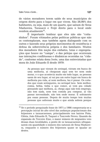 Sobre Terras e Gente... 127
de vários moradores terem saído de seus municípios de
origem direto para o lugar em que vivem. São 28,06% dos
habitantes, ou seja, mais de um quarto, que saíram de Sena
Madureira, Tarauacá e Feijó direto para o local onde
residem atualmente38
.
É importante lembrar que eles não são “coita-
dinhos”. Foram vitimados pelas políticas públicas que não
os contemplaram, mas também agem dialogando com os
outros e fazendo seus próprios movimentos de resistência e
defesa da sobrevivência própria e dos familiares. Muitos
dos moradores têm noção dos embates, lutas e expropria-
ções que houve no “campo”, e das pelejas que ocorreram
nas interações conflituosas e dinâmicas ocorridas na “cida-
de”, conforme relata dona Ivete, uma das entrevistadas que
mora do João Eduardo II desde 1979:
As pessoas que vieram do seringal, vieram em busca de
uma melhoria, aí chegaram aqui sem ter nem onde
morar, e o que acontecia muito em todo lugar, as pessoas
saem de seu lugar, aí vai pra um outro lugar em busca de
melhoria pra vida, aí nem melhora, faz é piorar. Os coita-
dos que eram seringueiro, no seringal tava bem melhor,
comia, bebia, tinha o que comer, aí vem pra cidade
pensando que melhora, aí, chega aqui não tem emprego,
não tem nada, nem tem comida pra comprar, aí vão
passar necessidade, não tem onde morar. E sofrimento
pra essas pessoas. Depois de muito tempo tem muitas
pessoas que sofreram muito e que ainda sofrem porque
38
Se o período pesquisado fosse de 1971 a 1986 comprovaria-se a
percepção inicial do alto nível das andanças populacionais dos
feijoenses e tarauacaenses, principalmente nos bairros Pista,
Glória, João Eduardo II, Taquari e Tancredo Neves. Quando da
expansão do Terceiro Eixo, o maior número de migrantes veio
dessas duas localidades, a ponto de os tarauacaenses ultrapas-
sarem em quantidade o número dos naturais de Sena Madurei-
ra, enquanto o número dos feijoenses quase se igualar ao
destes.
 