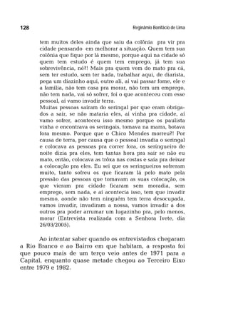 Reginâmio Bonifácio de Lima128
tem muitos deles ainda que saiu da colônia pra vir pra
cidade pensando em melhorar a situação. Quem tem sua
colônia que fique por lá mesmo, porque aqui na cidade só
quem tem estudo é quem tem emprego, já tem sua
sobrevivência, né?! Mais pra quem vem do mato pra cá,
sem ter estudo, sem ter nada, trabalhar aqui, de diarista,
pega um diazinho aqui, outro ali, aí vai passar fome, ele e
a família, não tem casa pra morar, não tem um emprego,
não tem nada, vai só sofrer, foi o que aconteceu com esse
pessoal, aí vamo invadir terra.
Muitas pessoas saíram do seringal por que eram obriga-
dos a sair, se não mataria eles, aí vinha pra cidade, aí
vamo sofrer, aconteceu isso mesmo porque os paulista
vinha e encontrava os seringais, tomava na marra, botava
fora mesmo. Porque que o Chico Mendes morreu?! Por
causa de terra, por causa que o pessoal invadia o seringal
e colocava as pessoas pra correr fora, os seringueiro de
noite dizia pra eles, tem tantas hora pra sair se não eu
mato, então, colocava as trôxa nas costas e saía pra deixar
a colocação pra eles. Eu sei que os seringueiros sofreram
muito, tanto sofreu os que ficaram lá pelo mato pela
pressão das pessoas que tomavam as suas colocação, os
que vieram pra cidade ficaram sem moradia, sem
emprego, sem nada, e aí acontecia isso, tem que invadir
mesmo, aonde não tem ninguém tem terra desocupada,
vamos invadir, invadiram a nossa, vamos invadir a dos
outros pra poder arrumar um lugazinho pra, pelo menos,
morar (Entrevista realizada com a Senhora Ivete, dia
26/03/2005).
Ao intentar saber quando os entrevistados chegaram
a Rio Branco e ao Bairro em que habitam, a resposta foi
que pouco mais de um terço veio antes de 1971 para a
Capital, enquanto quase metade chegou ao Terceiro Eixo
entre 1979 e 1982.
 