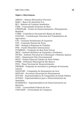 Sobre Terras e Gente... 13
Siglas e Abreviaturas
ARENA – Aliança Renovadora Nacional
BASA – Banco da Amazônia S.A.
BCI – Boletim de Cadastro Imobiliário
CEBs – Comunidades Eclesiais de Base.
CEDEPLAR – Centro de Desenvolvimento e Planejamento
Regional
CNBB – Conferência Nacional dos Bispos do Brasil.
CONTAG – Confederação Nacional dos Trabalhadores da
Agricultura
CPI – Comissão Parlamentar de Inquérito
CPT – Comissão Pastoral da Terra.
DRT – Delegacia Regional do Trabalho
FMI – Fundo Monetário Internacional
FUMBESA – Fundação do Bem Estar Social
IBGE – Instituto Brasileiro de Geografia e Estatística.
INCRA – Instituto Nacional de Colonização e Reforma Agrária.
ONG – Organização Não Governamental
PECP – Projeto Especial Cidades de Porte Médio
PMRB – Prefeitura Municipal de Rio Branco
PND – Plano Nacional de Desenvolvimento
PROBOR – Programa de incentivos à produção de borracha
natural
SANACRE – Companhia de Saneamento do Acre
SEPLAM – Secretaria Municipal de Planejamento
SUCAM – Superintendência de Campanhas de Saúde Pública
SUDAM – Superintendência para o Desenvolvimento da
Amazônia
SUDHEVEA – Superintendência do Desenvolvimento da
Borracha
UFAC – Universidade Federal do Acre
UNICAMP – Universidade de Campinas
 