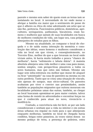 Sobre Terras e Gente... 131
parente e mesmo sem saber de quem eram as terras iam se
instalando no local. A necessidade de ter onde morar e
abrigar a família era maior que o sentimento de posse do
que é alheiro ou ética de estar adentrando um setor que se
não lhe, pertencia. Funcionários públicos, domésticas, agri-
cultores, seringueiros, autônomos, biscateiros, eram ho-
mens e mulheres que saíram de suas localidades em busca
de melhores condições de vida, um lugar seu, casa própria,
almejantes de estudos para os filhos.
Mesmo na atualidade, ao comparar o local de che-
gada e o de saída numa interação da memória e cons-
trução das idéias, esses homens e mulheres consideram a
vida no local em que vivem, e conseqüentemente, no
Terceiro Eixo, melhor do que a que levavam no local onde
viviam antes, lá havia muito trabalho e pouca “chance de
melhoria”, havia “sofrimento e labuta diária”. A maioria
absoluta almejava uma vida melhor e uma casa para morar,
sonhos simples, com perspectivas plausíveis a todos os
seres humanos, mas que estes não tinham. Mesmo um
lugar sem infra-estrutura era melhor que morar de aluguel
ou ficar “amontoado” na casa de parentes na mesma ou em
outra periferia. Tanto que se criou uma situação de vínculo,
não apenas de sangue, mas sócio-cultural. Os parentes
acabaram por viver e convier nas proximidades, assim
também as populações migrantes que outrora moravam em
localidades próximas umas das outras, também, ao chegar
ao local buscaram aproximar-se para maior contato, talvez
uma forma de resistir às adversidades e encontrar forças no
que é conhecido para atuar no novo, vivenciá-lo e
modificá-lo.
Contudo, a convivência não foi fácil, se por um lado
consideravam e sentiam que a vida no interior e em outras
áreas urbanas era regular ou ruim para o que almejavam
enquanto melhorias, também no local de chegada havia
conflitos, brigas entre posseiros, às vezes vários donos no
mesmo pedaço de terra, a presença de grileiros, estes
 