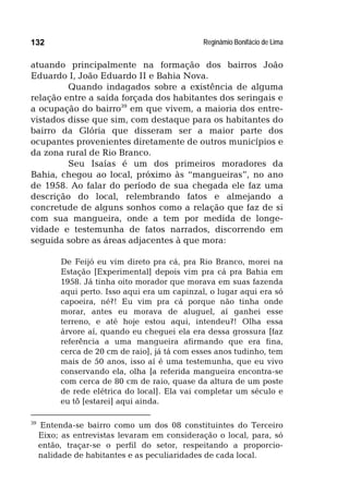 Reginâmio Bonifácio de Lima132
atuando principalmente na formação dos bairros João
Eduardo I, João Eduardo II e Bahia Nova.
Quando indagados sobre a existência de alguma
relação entre a saída forçada dos habitantes dos seringais e
a ocupação do bairro39
em que vivem, a maioria dos entre-
vistados disse que sim, com destaque para os habitantes do
bairro da Glória que disseram ser a maior parte dos
ocupantes provenientes diretamente de outros municípios e
da zona rural de Rio Branco.
Seu Isaías é um dos primeiros moradores da
Bahia, chegou ao local, próximo às “mangueiras”, no ano
de 1958. Ao falar do período de sua chegada ele faz uma
descrição do local, relembrando fatos e almejando a
concretude de alguns sonhos como a relação que faz de si
com sua mangueira, onde a tem por medida de longe-
vidade e testemunha de fatos narrados, discorrendo em
seguida sobre as áreas adjacentes à que mora:
De Feijó eu vim direto pra cá, pra Rio Branco, morei na
Estação [Experimental] depois vim pra cá pra Bahia em
1958. Já tinha oito morador que morava em suas fazenda
aqui perto. Isso aqui era um capinzal, o lugar aqui era só
capoeira, né?! Eu vim pra cá porque não tinha onde
morar, antes eu morava de aluguel, aí ganhei esse
terreno, e até hoje estou aqui, intendeu?! Olha essa
árvore aí, quando eu cheguei ela era dessa grossura [faz
referência a uma mangueira afirmando que era fina,
cerca de 20 cm de raio], já tá com esses anos tudinho, tem
mais de 50 anos, isso aí é uma testemunha, que eu vivo
conservando ela, olha [a referida mangueira encontra-se
com cerca de 80 cm de raio, quase da altura de um poste
de rede elétrica do local]. Ela vai completar um século e
eu tô [estarei] aqui ainda.
39
Entenda-se bairro como um dos 08 constituintes do Terceiro
Eixo; as entrevistas levaram em consideração o local, para, só
então, traçar-se o perfil do setor, respeitando a proporcio-
nalidade de habitantes e as peculiaridades de cada local.
 