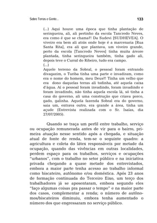 Sobre Terras e Gente... 133
(...) Aqui houve uma época que tinha plantação de
seringueira, ali, ali pertinho da escola Tancredo Neves,
era como é que se chama?! Da Sudevi [SUDHEVEA]. O
viveiro era bem ali atrás onde hoje é a marcenaria [Rua
Santa Rita], era ali que plantava, um viveiro grande,
perto da escola [Tancredo Neves] tinha muita árvore
plantada, tinha seringueira também, tinha gado ali,
depois teve o Curral do Ribeiro, tudo era campo.
(...)
Aquele terreno da Sobral, o pessoal foram entrando
divagazim, o Turiba tinha uma parte e invadiram, como
era o nome do homem, meu Deus?! Tinha um velho que
era dono daquelas terras ali todinha, até aquela caixa
d’água. Aí o pessoal foram invadindo, foram invadindo e
foram invadindo, não tinha aquela escola lá, só tinha a
casa do governo, ali uma construção que criava porco,
gado, galinha. Aquela fazenda Sobral era do governo,
saia um, entrava outro, era grande a área, tinha um
açude (Entrevista realizada com o Sr. Isaías, dia
27/07/2005).
Quando se traça um perfil entre trabalho, serviço
ou ocupação remunerada antes de vir para o bairro, pri-
meira atuação nesse sentido após a chegada, e situação
atual de fonte de renda, tem-se o seguinte quadro: a
agricultura e coleta do látex responsáveis por metade da
ocupação, quando das vivências em outras localidades,
perdem espaço para os trabalhos, serviços e ocupações
“urbanos”, com o trabalho no setor público e na iniciativa
privada chegando a quase metade dos entrevistados,
embora a maior parte tenha acesso ao trabalho informal
como biscateiro, autônomo e/ou doméstica. Após 23 anos
de formação continuada do Terceiro Eixo, um terço dos
trabalhadores já se aposentaram, embora segundo eles
“faço algumas coisas pra passar o tempo” e na maior parte
dos casos, complementar a renda; o número de autôno-
mos/biscateiros diminuiu, embora tenha aumentado o
número dos que engressaram no serviço público.
 