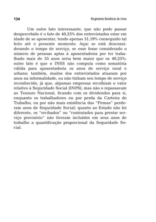 Reginâmio Bonifácio de Lima134
Um outro fato interessante, que não pode passar
despercebido é o fato de 40,25% dos entrevistados estar em
idade de se aposentar, tendo apenas 31,19% conseguido tal
feito até o presente momento. Aqui se está desconsi-
derando o tempo de serviço, se esse fosse considerado o
número de pessoas aptas à aposentadoria por ter traba-
lhado mais de 35 anos seria bem maior que os 40,25%;
outro fato é que o INSS não computa como somatória
válida para aposentadoria os anos de serviço rural e
urbano; também, muitos dos entrevistados atuaram por
anos na informalidade, ou não tinham seu tempo de serviço
reconhecido, já que, algumas empresas recolhiam o valor
relativo à Seguridade Social (INPS), mas não o repassavam
ao Tesouro Nacional, ficando com os dividendos para si,
enquanto os trabalhadores ou por perda da Carteira de
Trabalho, ou por não mais existência das “Firmas” perde-
ram anos de Seguridade Social; quanto ao Estado não foi
diferente, os “recibados” ou “contratados para prestar ser-
viço provisório” não tiveram incluídos em seus anos de
trabalho a quantificação proporcional da Seguridade So-
cial.
 