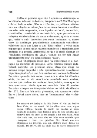 Reginâmio Bonifácio de Lima138
Então se percebe que não é apenas a vizinhança, a
localidade, não são os bairros, tampouco os 2.795,21m² que
cobrem todo o setor. São as vivências, as práticas cotidia-
nas, as relações e interações entre esses homens e mulhe-
res não mais migrantes, mas ligados ao local, concebido,
constituído, construído e reconstruído, que permeiam as
relações estabelecidas de amor e desamor, querer e rene-
gar, estar e sair, inerentes aos seres humanos; e, nesse
caso, as andanças populacionais diminuíram considera-
velmente para dar lugar a um “fixar raízes” e viver num
espaço que se fez lugar, transformando-se o transformador
humano e a própria ambiência no que se pode chamar de
“melhores condições de vida”, “sonho de ter um lugar
propriamente seu” ou simplesmente “casa”.
Paul Thompson disse que "A construção e a nar-
ração da memória do passado, tanto coletiva quanto indi-
vidual, constitui um processo social ativo que exige ao
mesmo tempo engenho e arte, aprendizado com os outros e
vigor imaginativo", e isso fica muito claro na fala do Senhor
Zacarias, quando fala sobre como era a vida há décadas
atrás, há um ar de veracidade mesclada com sonhos,
sonhos que podem ser reais ou imaginários, mas que de
fato ocorreram, ainda que na memória dele. O senhor
Zacarias, chegou ao Aeroporto Velho no início da década
de 1970. Em sua fala estão presentes, não apenas o traba-
lho e o local onde mora, mas as “lembranças” das vivên-
cias:
Eu morava no seringal do Rio Novo, aí vim pro bairro
Bela Vista, aí me casei, fui trabalhar com meu sogro
numa colônia, depois de muito me mudar, aí meu
cunhado comprou esse terreno aqui de um vizinho que
morava aqui do lado, aí eu peguei e fiz essa casa. Aqui
não tinha rua, era caminho, só tinha uma estrada, que
carregava o carro com petróleo, óleo diesel, era um
atormento no inverno, era um atoleiro mais doido do
mundo. Do IMPA pra cá tinha dia do carro amanhecer
 