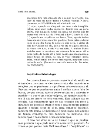 Sobre Terras e Gente... 139
adornado. Era tudo atijolado até o campo de aviação. Era
tudo na base do tijolo desde a Getúlio Vargas. A pista
começava na SEMSUR e ia até a beira do rio.
(...) aqui, quando eu cheguei, era uma vida tranqüila,
calma, aqui você podia anoitecer, dormir com as porta
aberta, que ninguém mexia em nada. Só existia uns 18
moradores nessa rua do Terminal e Rio Grande do Sul.
(...) quando eu trabalhava na Santa Clara, agente traba-
lhava até dez horas da noite, pra fazer hora extra, e daqui
tinha só eu; dez horas da noite eu saia de lá, e vinha ali
pela Rio Grande do Sul, que a rua era só aquela mesma,
eu vinha até aqui, e não via um rosto. A mulher ficava
sozinha com os meninos, os meninos brincavam até a
meia-noite, da Bahia até a Beira do rio, quando alagava a
gente ficava na praia, na lua, ia virar cangapé, nessa
areia, tomar banho no rio de madrugada, ninguém tinha
medo de nada. (Entrevista realizada com o Sr. Zacarias,
dia 26/07/2005).
Sujeito-identidade-lugar
Ao correlacionar as pessoas no/ao local de súbito se
é tentado a percorrer o viés reconstrutor das memórias e
relações que se perderam: e o problema está exatamente aí.
Procurar o que se perdeu em nada é melhor que a falta de
busca, porque mesmo que se pense encontrar e encontre o
perdido – o que é um sonho utópico, em grande medida –
ele já não se insere no novo contexto. Esse achado não se
encaixa nas conjunturas que se vão tecendo em meio à
dinâmica do processo atual; e nem o será no futuro porque
quando o futuro deixa de sê-lo, para tornar-se presente,
também este muda, se modifica e é modificado, não apenas
no tempo cronológico, mas também na memória, nas
lembranças e nas leituras dessas lembranças.
O foco não deve ser o de buscar o que se perdeu,
mas procurar o que pode renascer nesse novo presente. Às
vezes, o que parece mais fácil aos olhos é o “objetificar” as
 
