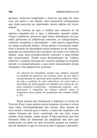 Reginâmio Bonifácio de Lima140
pessoas, torná-los congelados e fazer-se um jogo de cena
com um antes e um depois: dois momentos contrapostos
que mais parecem ao espectador meros objetos de curio-
sidade.
Na certeza de que a solidez das relações se dá
apenas enquanto ato, e, que, a abstração, quando muito,
chega à potência, pensa-se aqui numa abordagem em que
estão presentes as influências externas, os antagonismos,
culturas, memórias e identidades – sem querer especificar
ou negar nenhuma destas. Nesse ponto é necessário expli-
citar o sentido de identidade muito próximo ao de Loureiro,
pautada na consciência de si próprio, do outro e do valor de
ambos, num auto-reconhecimento inerente à auto-estima
dos reassentados. Tendo como disseminador da “cultura
cabocla” a própria situação de convívio análoga às relações
sociais e a marginalização a que esses reassentados foram
relegados. Nas palavras de Loureiro:
Os caboclos da Amazônia, mesmo nas cidades, mantém
na medida do possível, sua cultura. Esta, de um lado é
marginalizada ou ignorada pelos poderes públicos, toma-
da sob a condição de uma subcultura; de outro lado, a
interdição de participação nos âmbitos da cultura de ori-
gem européia e americana – considerada superior – pro-
porcionou a expansão da cultura cabocla entre os
segmentos mais pobres da população das cidades (1995,
p. 31).
Essas gentes que habitaram e habitam as terras do
Terceiro Eixo, como muitos outros homens viveram e vivem
suas vidas interdependendo dos outros. Eles saíram de
seus locais e vieram para o bairro, e esses em conjunto com
outros formam um local, setorizado em um eixo, numa
cidade, num estado, numa nação. É bem provável que não
tivessem idéia da dimensão da amplitude dos atos que
praticavam, ou pode ser que tivessem, porque na constru-
ção da memória o que se inscreve não é apenas o presente,
 