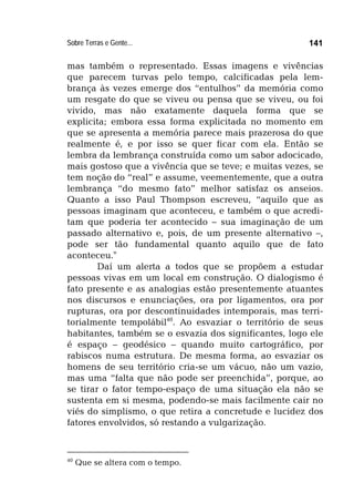 Sobre Terras e Gente... 141
mas também o representado. Essas imagens e vivências
que parecem turvas pelo tempo, calcificadas pela lem-
brança às vezes emerge dos “entulhos” da memória como
um resgate do que se viveu ou pensa que se viveu, ou foi
vivido, mas não exatamente daquela forma que se
explicita; embora essa forma explicitada no momento em
que se apresenta a memória parece mais prazerosa do que
realmente é, e por isso se quer ficar com ela. Então se
lembra da lembrança construída como um sabor adocicado,
mais gostoso que a vivência que se teve; e muitas vezes, se
tem noção do “real” e assume, veementemente, que a outra
lembrança “do mesmo fato” melhor satisfaz os anseios.
Quanto a isso Paul Thompson escreveu, “aquilo que as
pessoas imaginam que aconteceu, e também o que acredi-
tam que poderia ter acontecido – sua imaginação de um
passado alternativo e, pois, de um presente alternativo –,
pode ser tão fundamental quanto aquilo que de fato
aconteceu."
Daí um alerta a todos que se propõem a estudar
pessoas vivas em um local em construção. O dialogismo é
fato presente e as analogias estão presentemente atuantes
nos discursos e enunciações, ora por ligamentos, ora por
rupturas, ora por descontinuidades intemporais, mas terri-
torialmente tempolábil40
. Ao esvaziar o território de seus
habitantes, também se o esvazia dos significantes, logo ele
é espaço – geodésico – quando muito cartográfico, por
rabiscos numa estrutura. De mesma forma, ao esvaziar os
homens de seu território cria-se um vácuo, não um vazio,
mas uma “falta que não pode ser preenchida”, porque, ao
se tirar o fator tempo-espaço de uma situação ela não se
sustenta em si mesma, podendo-se mais facilmente cair no
viés do simplismo, o que retira a concretude e lucidez dos
fatores envolvidos, só restando a vulgarização.
40
Que se altera com o tempo.
 