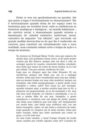 Reginâmio Bonifácio de Lima142
Então se tem um aprofundamento na questão. Até
que ponto o lugar é territorializante ou desenraizante? Ele
é territorializante quando deixa de ser espaço ermo ou
fronteiriço para ser território local, onde se estabelecem as
fronteiras analógicas e dialógicas – no sentido baktiniano –
do convívio social; e desenraizante quando vetoriza a
banalização do cabedal estimativo intelectual, moral,
valorativo do migrante “em trânsito”, que necessita em
grande medida desvenciliar-se do que lhe é conhecido em
convívio, para constituir um estranhamento com a nova
realidade, num constante embate entre o tempo da ação e o
tempo da memória.
Eu morava no Seringal Baixa Verde, meu pai separou da
minha mãe, nós mudamos várias vezes, aí de tanto mudar
viemos pra Rio Branco, porque não era fácil a vida no
seringal, queria ter casado, construído família, estudado,
mas tinha que tomar de conta de meus irmãos, aí eu vim
pra cidade. Vim pra estudar, melhorar de vida.
Logo que eu cheguei aqui [no João Eduardo II] era
sacrificoso, porque não tinha rua, era só o matagal
mesmo, tinha que fazer varadozinho para sair pra cidade,
mas ao mesmo tempo era uma vida saudável, porque era
tranqüila, não tinha marginalização, a gente podia viver
tranqüilo e calmo, sabe? Nas casas eu, por exemplo,
quando cheguei aqui, a minha casinha logo que eu fiz, a
primeira era pequenininha, aí eu fui aumentar e fiz, mas
não tava nem fechada, só coberta e assoalhada, e eu só
com a minha filha de um ano, tranqüilo, a gente
amanhecia e anoitecia sem um pingo de medo, porque
não tinha essa violência que tem hoje, né? Antigamente
era muito bom, não tinha essa violência não, era um
bairro tranqüilo, calmo, só não tinha a estrutura de nada.
Logo quando eu cheguei era só mato mesmo, tinha que
bater terçado, tinha que bater machado pra cortar os
paus, e eu fiz tudo isso.
As ruas eram varador, a [rua] Campo Grande foi tendo
umas casinha pra vender alguma coisa né?! Casinha de
 