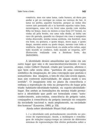 Sobre Terras e Gente... 143
comércio, mas era uma lama, cada buraco, só dava pra
andar a pé ou carregar as coisas na carroça de boi. A
lama no joelho, aqueles buracão, porque as rodas dos
carros iam passando ali e ia fazendo aquelas valas lisas,
escorregava, uma vez eu levei uma queda com minha
filha no braço, mais ou menos a essa hora [17 horas], eu
vinha ali pela frente, era uma vala doida, aí tinha um
caco de garrafa, quando eu cheguei em casa o sangoeiro
vinha descendo, minha nossa senhora, era horrível, mas
era bom, eu gostava, e gosto daqui, moro aqui, e gosto
daqui, mesmo assim eu gosto daqui, mesmo com toda a
violência. Aqui é o nosso local, eu ainda acho calmo, aqui
todo mundo se conhece, todo mundo se respeita, né?!
(Entrevista realizada com a Senhora Ivete, dia
26/03/2005).
A identidade desses amazônidas que estão em um
outro lugar que não o de nascimento/crescimento é vista
aqui, como Gilbert Durand, citado por Loureiro, afirmou e
que bem cabe nesta obra: “partimos de uma concepção
simbólica da imaginação, de uma concepção que postula o
semantismo das imagens, o fato de elas não serem signos,
mas sim conterem materialidade, de algum modo o seu
sentido”. O imaginário está no plano da consciência e
embasa a reprodução da vida na perspectiva do lugar pela
tríade habitante-identidade-habitat, ou sujeito-identidade-
lugar. Em ambas as formulações da mesma tríade perma-
nece a identidade que pode ser formulada como “auto-
conhecimento, auto-estima, consciência do próprio valor,
conjugados à consciência da própria inserção no conjunto
da sociedade nacional e, mais amplamente, na sociedade
dos homens” (Loureiro, 1995, p. 33).
Ainda sobre identidade Stuart Hall afirma:
(...) a identidade está profundamente envolvida no pro-
cesso de representação. Assim, a moldagem e remolda-
gem de relações espaço-tempo no interior de diferentes
sistemas de representação têm efeitos profundos sobre a
 