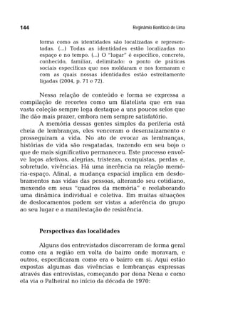 Reginâmio Bonifácio de Lima144
forma como as identidades são localizadas e represen-
tadas. (...) Todas as identidades estão localizadas no
espaço e no tempo. (...) O “lugar” é específico, concreto,
conhecido, familiar, delimitado: o ponto de práticas
sociais específicas que nos moldaram e nos formaram e
com as quais nossas identidades estão estreitamente
ligadas (2004, p. 71 e 72).
Nessa relação de conteúdo e forma se expressa a
compilação de recortes como um filatelista que em sua
vasta coleção sempre lega destaque a uns poucos selos que
lhe dão mais prazer, embora nem sempre satisfatório.
A memória dessas gentes simples da periferia está
cheia de lembranças, eles venceram o desenraizamento e
prosseguiram a vida. No ato de evocar as lembranças,
histórias de vida são resgatadas, trazendo em seu bojo o
que de mais significativo permaneceu. Este processo envol-
ve laços afetivos, alegrias, tristezas, conquistas, perdas e,
sobretudo, vivências. Há uma inerência na relação memó-
ria-espaço. Afinal, a mudança espacial implica em desdo-
bramentos nas vidas das pessoas, alterando seu cotidiano,
mexendo em seus “quadros da memória” e reelaborando
uma dinâmica individual e coletiva. Em muitas situações
de deslocamentos podem ser vistas a aderência do grupo
ao seu lugar e a manifestação de resistência.
Perspectivas das localidades
Alguns dos entrevistados discorreram de forma geral
como era a região em volta do bairro onde moravam, e
outros, especificaram como era o bairro em si. Aqui estão
expostas algumas das vivências e lembranças expressas
através das entrevistas, começando por dona Nena e como
ela via o Palheiral no início da década de 1970:
 