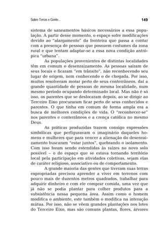 Sobre Terras e Gente... 149
sistema de saneamentos básicos necessários a essa popu-
lação. A partir desse momento, o espaço sofre modificações
devido ao “alargamento” da fronteira que passa a contar
com a presença de pessoas que possuem costumes da zona
rural e que tentam adaptar-se a essa nova condição antró-
pica “urbana”.
As populações provenientes de distintas localidades
têm em comum o desenraizamento. As pessoas saíram de
seus locais e ficaram “em trânsito”, não reconhecendo seu
lugar de origem, nem conhecendo o de chegada. Por isso,
muitos resolveram morar perto de seus conterrâneos, daí a
grande quantidade de pessoas de mesma localidade, num
mesmo período ocupando determinado local. Mas não é só
isso, os parentes que se deslocaram depois, ao se dirigir ao
Terceiro Eixo procuraram ficar perto de seus conhecidos e
parentes. O que tinha em comum de forma ampla era a
busca de melhores condições de vida. O “reconhecer-se”
nos parentes e conterrâneos e a crença católica no mesmo
Deus.
As práticas produzidas trazem consigo expressões
simbólicas que perfiguravam o imaginário daqueles ho-
mens e mulheres que para vencer a alienação do desenrai-
zamento buscaram “estar juntos”, quebrando o isolamento.
Com isso foram sendo estendidas às raízes no novo solo
possível – o do espaço que se estava tornando território
local pela participação em atividades coletivas, sejam elas
de caráter religioso, associativo ou de comportamento.
A grande maioria das gentes que tiveram suas terras
expropriadas precisou aprender a viver em terrenos com
pouco mais de duzentos metros quadrados, trabalhar para
adquirir dinheiro e com ele comprar comida, uma vez que
já não se podia plantar para colher produtos para a
subsistência nessa pequena área. Assim como o homem
modifica o ambiente, este também o modifica na interação
mútua. Por isso, não se vêem grandes plantações nos lotes
do Terceiro Eixo, mas são comuns plantas, flores, árvores
 