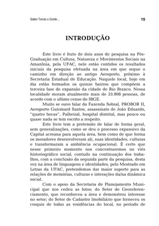 Sobre Terras e Gente... 15
INTRODUÇÃO
Este livro é fruto de dois anos de pesquisa na Pós-
Graduação em Cultura, Natureza e Movimentos Sociais na
Amazônia, pela UFAC, nele estão contidos os resultados
iniciais da pesquisa efetuada na área em que segue o
caminho em direção ao antigo Aeroporto, próximo à
Secretaria Estadual de Educação. Naquele local, hoje em
dia estão formados os quinze bairros que compõem a
terceira fase de expansão da cidade de Rio Branco. Nessa
localidade moram atualmente mais de 33.908 pessoas, de
acordo com o ultimo censo do IBGE.
Muito se ouve falar da Fazenda Sobral, PROBOR II,
Aeroporto Guiomard Santos, assassinato de João Eduardo,
“quatro bocas”, Palheiral, hospital distrital, mas pouco ou
quase nada se tem escrito a respeito.
Este livro tem a pretensão de falar de forma geral,
sem generalizações, como se deu o processo expansivo da
Capital acreana para aquela área, bem como de que forma
os moradores desenvolveram ali, suas identidades, culturas
e transformaram a ambiência ocupacional. É certo que
nesse primeiro momento nos concentraremos no viés
historiográfico social, contudo na continuação dos traba-
lhos, com a conclusão da segunda parte da pesquisa, desta
vez na área de linguagens e identidades, pelo Mestrado em
Letras da UFAC, pretendemos dar maior suporte para as
relações de memórias, culturas e interações da/na dinâmica
social.
Com o apoio da Secretaria de Planejamento Muni-
cipal que nos cedeu as fotos; do Setor de Georeferen-
ciamento, que reconheceu a área e demonstrou interesse
no setor; do Setor de Cadastro Imobiliário que forneceu os
croquis de todas as residências do local, no período de
 