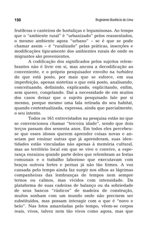 Reginâmio Bonifácio de Lima150
frutíferas e canteiros de hortaliças e leguminosas. Ao tempo
que o “ambiente rural” é “urbanizado” pelos reassentados,
o mesmo ambiente agora “urbano” – se é que se pode
chamar assim – é “ruralizado” pelas práticas, inserções e
modificações tipicamente dos ambientes rurais de onde os
migrantes são provenientes.
A codificação dos significados pelos sujeitos relem-
brantes não é livre em si, mas ancora a decodificação ao
conveniente, e o próprio pesquisador envolto na turbidez
do que está posto, por mais que se esforce, em sua
imperfeição, apenas sintetiza o que está posto, analisando,
conceituando, definindo, explicando, explicitando, enfim,
sem querer, congelando. Daí a necessidade de em muitos
dos casos deixar que o sujeito pesquisado fale por si
mesmo, porque mesmo uma fala retirada do seu habitat,
quando contextualizada, expressa, ainda que parcialmente,
o seu intento.
Todos os 161 entrevistados na pesquisa estão no que
se convencionou chamar “terceira idade”, sendo que dois
terços passam dos sessenta anos. Em todos eles percebeu-
se que esses idosos querem aprender coisas novas e an-
seiam por ensinar outras que já aprenderam, suas iden-
tidades estão vinculadas não apenas à memória cultural,
mas ao território local em que se vive e convive, a espe-
rança enraizou grande parte deles que relembram as festas
comunais e o trabalho laborioso que executavam com
braços outrora fortes e pernas já não tão firmes. A voz
cansada pelo tempo ainda faz surgir nos olhos as lágrimas
companheiras das lembranças de tempos nem sempre
ternos ou calmos, mas vividos com intensidade. Da
plataforma de suas cadeiras de balanço ou da sobriedade
de seus bancos “rústicos” de madeira de construção,
muitos sonham com um mundo onde não precisem ser
substituídos, mas possam interagir com o que é “novo e
belo”. Nas fotos amareladas pelo tempo, vêem-se corpos
reais, vivos, talvez nem tão vivos como agora, mas que
 