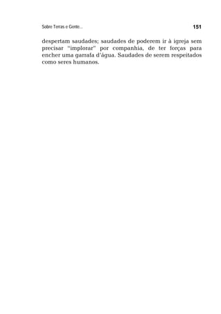 Sobre Terras e Gente... 151
despertam saudades; saudades de poderem ir à igreja sem
precisar “implorar” por companhia, de ter forças para
encher uma garrafa d’água. Saudades de serem respeitados
como seres humanos.
 