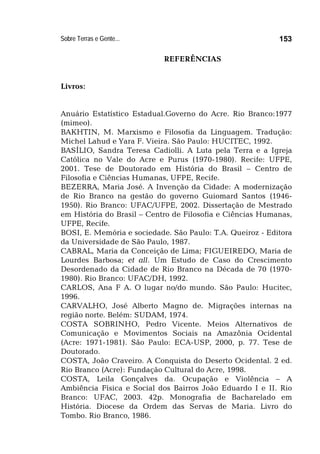 Sobre Terras e Gente... 153
REFERÊNCIAS
Livros:
Anuário Estatístico Estadual.Governo do Acre. Rio Branco:1977
(mimeo).
BAKHTIN, M. Marxismo e Filosofia da Linguagem. Tradução:
Michel Lahud e Yara F. Vieira. São Paulo: HUCITEC, 1992.
BASÍLIO, Sandra Teresa Cadiolli. A Luta pela Terra e a Igreja
Católica no Vale do Acre e Purus (1970-1980). Recife: UFPE,
2001. Tese de Doutorado em História do Brasil – Centro de
Filosofia e Ciências Humanas, UFPE, Recife.
BEZERRA, Maria José. A Invenção da Cidade: A modernização
de Rio Branco na gestão do governo Guiomard Santos (1946-
1950). Rio Branco: UFAC/UFPE, 2002. Dissertação de Mestrado
em História do Brasil – Centro de Filosofia e Ciências Humanas,
UFPE, Recife.
BOSI, E. Memória e sociedade. São Paulo: T.A. Queiroz - Editora
da Universidade de São Paulo, 1987.
CABRAL, Maria da Conceição de Lima; FIGUEIREDO, Maria de
Lourdes Barbosa; et all. Um Estudo de Caso do Crescimento
Desordenado da Cidade de Rio Branco na Década de 70 (1970-
1980). Rio Branco: UFAC/DH, 1992.
CARLOS, Ana F A. O lugar no/do mundo. São Paulo: Hucitec,
1996.
CARVALHO, José Alberto Magno de. Migrações internas na
região norte. Belém: SUDAM, 1974.
COSTA SOBRINHO, Pedro Vicente. Meios Alternativos de
Comunicação e Movimentos Sociais na Amazônia Ocidental
(Acre: 1971-1981). São Paulo: ECA-USP, 2000, p. 77. Tese de
Doutorado.
COSTA, João Craveiro. A Conquista do Deserto Ocidental. 2 ed.
Rio Branco (Acre): Fundação Cultural do Acre, 1998.
COSTA, Leila Gonçalves da. Ocupação e Violência – A
Ambiência Física e Social dos Bairros João Eduardo I e II. Rio
Branco: UFAC, 2003. 42p. Monografia de Bacharelado em
História. Diocese da Ordem das Servas de Maria. Livro do
Tombo. Rio Branco, 1986.
 