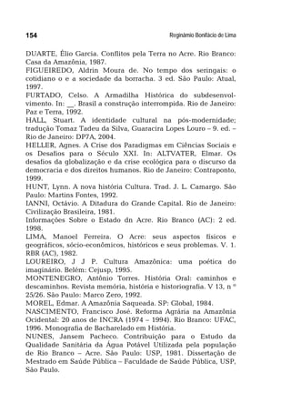 Reginâmio Bonifácio de Lima154
DUARTE, Élio Garcia. Conflitos pela Terra no Acre. Rio Branco:
Casa da Amazônia, 1987.
FIGUEIREDO, Aldrin Moura de. No tempo dos seringais: o
cotidiano o e a sociedade da borracha. 3 ed. São Paulo: Atual,
1997.
FURTADO, Celso. A Armadilha Histórica do subdesenvol-
vimento. In: __. Brasil a construção interrompida. Rio de Janeiro:
Paz e Terra, 1992.
HALL, Stuart. A identidade cultural na pós-modernidade;
tradução Tomaz Tadeu da Silva, Guaracira Lopes Louro – 9. ed. –
Rio de Janeiro: DP7A, 2004.
HELLER, Agnes. A Crise dos Paradigmas em Ciências Sociais e
os Desafios para o Século XXI. In: ALTVATER, Elmar. Os
desafios da globalização e da crise ecológica para o discurso da
democracia e dos direitos humanos. Rio de Janeiro: Contraponto,
1999.
HUNT, Lynn. A nova história Cultura. Trad. J. L. Camargo. São
Paulo: Martins Fontes, 1992.
IANNI, Octávio. A Ditadura do Grande Capital. Rio de Janeiro:
Civilização Brasileira, 1981.
Informações Sobre o Estado dn Acre. Rio Branco (AC): 2 ed.
1998.
LIMA, Manoel Ferreira. O Acre: seus aspectos físicos e
geográficos, sócio-econômicos, históricos e seus problemas. V. 1.
RBR (AC), 1982.
LOUREIRO, J J P. Cultura Amazônica: uma poética do
imaginário. Belém: Cejusp, 1995.
MONTENEGRO, Antônio Torres. História Oral: caminhos e
descaminhos. Revista memória, história e historiografia. V 13, n º
25/26. São Paulo: Marco Zero, 1992.
MOREL, Edmar. A Amazônia Saqueada. SP: Global, 1984.
NASCIMENTO, Francisco José. Reforma Agrária na Amazônia
Ocidental: 20 anos de INCRA (1974 – 1994). Rio Branco: UFAC,
1996. Monografia de Bacharelado em História.
NUNES, Jansem Pacheco. Contribuição para o Estudo da
Qualidade Sanitária da Água Potável Utilizada pela população
de Rio Branco – Acre. São Paulo: USP, 1981. Dissertação de
Mestrado em Saúde Pública – Faculdade de Saúde Pública, USP,
São Paulo.
 