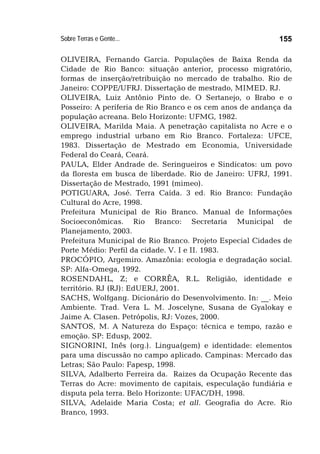 Sobre Terras e Gente... 155
OLIVEIRA, Fernando Garcia. Populações de Baixa Renda da
Cidade de Rio Banco: situação anterior, processo migratório,
formas de inserção/retribuição no mercado de trabalho. Rio de
Janeiro: COPPE/UFRJ. Dissertação de mestrado, MIMED. RJ.
OLIVEIRA, Luiz Antônio Pinto de. O Sertanejo, o Brabo e o
Posseiro: A periferia de Rio Branco e os cem anos de andança da
população acreana. Belo Horizonte: UFMG, 1982.
OLIVEIRA, Marilda Maia. A penetração capitalista no Acre e o
emprego industrial urbano em Rio Branco. Fortaleza: UFCE,
1983. Dissertação de Mestrado em Economia, Universidade
Federal do Ceará, Ceará.
PAULA, Elder Andrade de. Seringueiros e Sindicatos: um povo
da floresta em busca de liberdade. Rio de Janeiro: UFRJ, 1991.
Dissertação de Mestrado, 1991 (mimeo).
POTIGUARA, José. Terra Caída. 3 ed. Rio Branco: Fundação
Cultural do Acre, 1998.
Prefeitura Municipal de Rio Branco. Manual de Informações
Socioeconômicas. Rio Branco: Secretaria Municipal de
Planejamento, 2003.
Prefeitura Municipal de Rio Branco. Projeto Especial Cidades de
Porte Médio: Perfil da cidade. V. I e II. 1983.
PROCÓPIO, Argemiro. Amazônia: ecologia e degradação social.
SP: Alfa-Omega, 1992.
ROSENDAHL, Z; e CORRÊA, R.L. Religião, identidade e
território. RJ (RJ): EdUERJ, 2001.
SACHS, Wolfgang. Dicionário do Desenvolvimento. In: __. Meio
Ambiente. Trad. Vera L. M. Joscelyne, Susana de Gyalokay e
Jaime A. Clasen. Petrópolis, RJ: Vozes, 2000.
SANTOS, M. A Natureza do Espaço: técnica e tempo, razão e
emoção. SP: Edusp, 2002.
SIGNORINI, Inês (org.). Lingua(gem) e identidade: elementos
para uma discussão no campo aplicado. Campinas: Mercado das
Letras; São Paulo: Fapesp, 1998.
SILVA, Adalberto Ferreira da. Raizes da Ocupação Recente das
Terras do Acre: movimento de capitais, especulação fundiária e
disputa pela terra. Belo Horizonte: UFAC/DH, 1998.
SILVA, Adelaide Maria Costa; et all. Geografia do Acre. Rio
Branco, 1993.
 