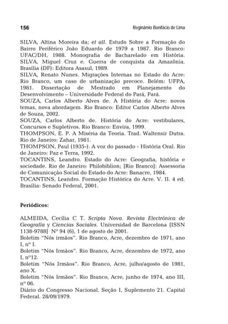 Reginâmio Bonifácio de Lima156
SILVA, Altina Moreira da; et all. Estudo Sobre a Formação do
Bairro Periférico João Eduardo de 1979 a 1987. Rio Branco:
UFAC/DH, 1988. Monografia de Bacharelado em História.
SILVA, Miguel Cruz e. Guerra de conquista da Amazônia.
Brasília (DF): Editora Asasul, 1989.
SILVA, Renato Nunes. Migrações Internas no Estado do Acre:
Rio Branco, um caso de urbanização precoce. Belém: UFPA,
1981. Dissertação de Mestrado em Planejamento do
Desenvolvimento – Universidade Federal do Pará, Pará.
SOUZA, Carlos Alberto Alves de. A História do Acre: novos
temas, nova abordagem. Rio Branco: Editor Carlos Alberto Alves
de Souza, 2002.
SOUZA, Carlos Alberto de. História do Acre: vestibulares,
Concursos e Supletivos. Rio Branco: Envira, 1999.
THOMPSON, E. P. A Miséria da Teoria. Trad. Waltensir Dutra.
Rio de Janeiro: Zahar, 1981.
THOMPSON, Paul (1935-). A voz do passado - História Oral. Rio
de Janeiro: Paz e Terra, 1992.
TOCANTINS, Leandro. Estado do Acre: Geografia, história e
sociedade. Rio de Janeiro: Philobiblion; [Rio Branco]: Assessoria
de Comunicação Social do Estado do Acre: Banacre, 1984.
TOCANTINS, Leandro. Formação Histórica do Acre. V. II. 4 ed.
Brasília: Senado Federal, 2001.
Periódicos:
ALMEIDA, Cecília C T. Scripta Nova. Revista Electrónica de
Geografía y Ciencias Sociales. Universidad de Barcelona [ISSN
1138-9788] Nº 94 (6), 1 de agosto de 2001.
Boletim “Nós irmãos”. Rio Branco, Acre, dezembro de 1971, ano
I, nº I.
Boletim “Nós Irmãos”. Rio Branco, Acre, dezembro de 1972, ano
I, nº12.
Boletim “Nós Irmãos”. Rio Branco, Acre, julho/agosto de 1981,
ano X.
Boletim “Nós Irmãos”. Rio Branco, Acre, junho de 1974, ano III,
nº 06.
Diário do Congresso Nacional. Seção I, Suplemento 21. Capital
Federal. 28/09/1979.
 