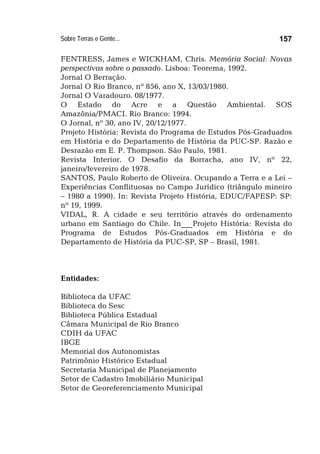 Sobre Terras e Gente... 157
FENTRESS, James e WICKHAM, Chris. Memória Social: Novas
perspectivas sobre o passado. Lisboa: Teorema, 1992.
Jornal O Berração.
Jornal O Rio Branco, nº 856, ano X, 13/03/1980.
Jornal O Varadouro. 08/1977.
O Estado do Acre e a Questão Ambiental. SOS
Amazônia/PMACI. Rio Branco: 1994.
O Jornal, nº 30, ano IV, 20/12/1977.
Projeto História: Revista do Programa de Estudos Pós-Graduados
em História e do Departamento de História da PUC-SP. Razão e
Desrazão em E. P. Thompson. São Paulo, 1981.
Revista Interior. O Desafio da Borracha, ano IV, nº 22,
janeiro/fevereiro de 1978.
SANTOS, Paulo Roberto de Oliveira. Ocupando a Terra e a Lei –
Experiências Conflituosas no Campo Jurídico (triângulo mineiro
– 1980 a 1990). In: Revista Projeto História, EDUC/FAPESP: SP:
nº 19, 1999.
VIDAL, R. A cidade e seu território através do ordenamento
urbano em Santiago do Chile. In___Projeto História: Revista do
Programa de Estudos Pós-Graduados em História e do
Departamento de História da PUC-SP, SP – Brasil, 1981.
Entidades:
Biblioteca da UFAC
Biblioteca do Sesc
Biblioteca Pública Estadual
Câmara Municipal de Rio Branco
CDIH da UFAC
IBGE
Memorial dos Autonomistas
Patrimônio Histórico Estadual
Secretaria Municipal de Planejamento
Setor de Cadastro Imobiliário Municipal
Setor de Georeferenciamento Municipal
 