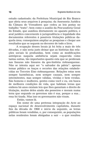 Reginâmio Bonifácio de Lima16
estudo cadastrado; da Prefeitura Municipal de Rio Branco
que abriu seus arquivos à pesquisa; da Assessoria Jurídica
da Câmara de Vereadores que cedeu as leis postas no
trabalho “texto”; bem como o auxílio da Procuradoria Geral
do Estado, que auxiliou diretamente no aparato político, e
aval jurídico concernente à jurisprudência e legalidade dos
documentos referentes à possíveis titulações públicas da-
quela área; conseguimos ampliar as pesquisas e chegar aos
resultados que se seguem no decorrer de todo o livro.
A ocupação desses locais já foi feita a mais de três
décadas, e não seria justo deixar que as histórias das rela-
ções sociais lá produzidas, bem como as modificações
antrópicas naquela ambiência sejam esquecida como
tantas outras, tão importantes quanto esta que se perderam
nas fissuras não lineares da geo-história riobranquense.
Não se intenta aqui ser “o salvador da pátria”: apenas
tornar público os traços e recortes das relações estabele-
cidas no Terceiro Eixo riobranquense. Relações estas nem
sempre harmônicas, nem sempre causais, nem sempre
intermitentes, mas sempre válidas, vívidas e bem vividas.
São homens e mulheres, gentes como você e eu, em busca
de melhores condições de vida, que habitam terras que
embora há anos existam leis que lhes garantam o direito de
titulação, muitos deles ainda são posseiros e moram numa
terra que segundo os governos não é sua, porque a sua...
essa foi tirada. Mas isso os governantes não viram.
Então, vamos lá.
Em nome de uma pretensa integração do Acre ao
espaço nacional de desenvolvimento capitalista, durante
fins da década de 1960 e início da seguinte, as terras
públicas foram vendidas, e, por conseguinte, as populações
nelas residentes foram obrigadas a sair – o que resultou
 