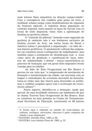 Sobre Terras e Gente... 17
num intenso fluxo migratório na direção campo-cidade1
.
Com a emergência dos conflitos pela posse da terra, a
realidade urbana surgia como desdobramento da expansão
da fronteira agrícola. A trajetória dessa população no
contexto regional, tanto quanto os laços de vínculo com os
locais de onde migraram, torna clara a aglutinação de
famílias na periferia urbana.
O “cinturão de pobreza” formado como expansão da
periferia já existente não é um fenômeno exclusivo da
história recente do Acre, em vários locais do Brasil e
América Latina é perceptível a organização – ou falta de –
nos bairros periféricos. O ajustamento cultural dos migran-
tes vai constituir novos contingentes de trabalhadores, mas
também expor o sentimento de identificação com a terra
como meio de produção e constituição de laços inter-
nos de solidariedade e defesa2
– traços característicos ao
processo de formação, que em geral esses migrantes levam
consigo para as cidades.
Ao falar de Eixo Ocupacional em Rio Branco é
preciso ter em vista que “a compreensão do movimento de
formação e transformações da cidade, em sincronia com as
etapas e contradições da economia mercantil da borracha,
torna-se então uma das chaves para desvendar os proble-
mas e conflitos surgidos agora com a aceleração do cresci-
mento urbano”3
.
Nesse aspecto, identifica-se a formação, ainda que
parcial, de uma localidade extensiva aos habitantes do que
se chama Terceiro Eixo Ocupacional de Rio Branco. Esse
se constituiu na área próxima ao Centro de Treinamento,
atual Secretaria de Educação, envolvendo os 08 bairros
1
O Termo aqui é utilizado no sentido de rural-urbano; de
colônias, seringais, colocações, chácaras à parte composta de
cidade e suas ampliações.
2
OLIVEIRA, Marilda Maia. 1983, p. 86.
3
OLIVEIRA, Luiz Antônio Pinto de. 1982, p. 32.
 