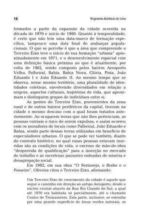 Reginâmio Bonifácio de Lima18
formados a partir da expansão da cidade ocorrida na
década de 1970 e início de 1980. Quanto à temporalidade,
é certo que não tem uma data-marco de formação espe-
cífica, tampouco uma data final de andanças popula-
cionais. O que se percebe é que a área que compreende o
Terceiro Eixo teve o início de sua formação “urbana” apro-
ximadamente em 1971, e o desenvolvimento espacial com
uma definição básica próxima ao que é atualmente, por
volta de 1982, sendo composto pelos bairros Aeroporto
Velho, Palheiral, Bahia, Bahia Nova, Glória, Pista, João
Eduardo I e João Eduardo II. Ao mesmo tempo que se
observa, nesse mesmo território, uma pluralidade de iden-
tidades coletivas, envolvendo diversidades em relação a
origens, aspectos culturais, trajetórias de vida, que aproxi-
mam e distinguem grupos de indivíduos entre si.
As gentes do Terceiro Eixo, provenientes da zona
rural e de outros bairros periféricos da capital, tiveram na
cidade o mesmo descaso com o qual foram tratados ante-
riormente. Ao ocuparem terras que não lhes pertenciam, as
pessoas corriam o risco de serem expulsas, e assim ocorreu
com os moradores de locais como Palheiral, João Eduardo e
Bahia, sendo parte dessas terras utilizadas em benefício de
especuladores urbanos. O que se pode ver também, diante
do contexto histórico, no qual essas pessoas estavam inse-
ridas são as condições de vida, o excesso de mão-de-obra
“desprovida de qualificação” para a inserção no mercado
de trabalho e as incertezas pairantes rodeadas de miséria e
desagregação social.
Em 1982, em sua obra “O Sertanejo, o Brabo e o
Posseiro”, Oliveira citou o Terceiro Eixo, afirmando:
Um Terceiro Eixo de crescimento da cidade é aquele que
segue o caminho em direção ao antigo Aeroporto, desde o
núcleo central através da Rua Rio Grande do Sul, a qual
até 1970 era habitada só parcialmente, até o chamado
Centro de Treinamento. Esta parte, inclusive, se estendia
por uma grande superfície de áreas verdes naturais, as
 