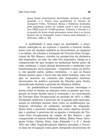 Sobre Terras e Gente... 19
quais foram inteiramente derrubadas durante a década
passada. (...). Nessa área pontificam os bairros do
Aeroporto Velho, Terminal, Bahia e Palheiral, habitados
pela população pobre de origem rural e que já somam
[em 1982] mais de 15.000 pessoas. Todavia, a invasão e a
ocupação de áreas ainda prossegue nesse eixo e os novos
bairros vão se formando, como o bairro João Eduardo (...)
(Oliveira, 1982, p. 39).
A mobilidade é uma regra na atualidade, o movi-
mento sobrepõe-se ao repouso e quando o homem muda,
junto com ele mudam também as mercadorias, as imagens
e as idéias. Ao estudar a formação do Terceiro Eixo Ocupa-
cional de Rio Branco, envolto na perspectiva da dinâmica
das migrações, ou seja, da vida dos migrantes, chega-se à
compreensão de que sempre as mudanças fazem parte da
vida cotidiana, e essas afetam diretamente o ambiente com
transformações sócio-espaciais – enquanto causa ou efeito,
e, em grande parte, ambas correlatas – e que os fluxos
dessas gentes para o local não são fatos isolados, uma vez
que se inserem no contexto das migrações internas,
decorrentes da política nacional da Marcha para Oeste,
intensificada durante o período da Ditadura Militar.
As problemáticas levantadas buscam investigar a
forma como se deram as relações entre as gentes que ocu-
param as terras dando início à formação e ao crescimento
do Terceiro Eixo Ocupacional no período de 1971 a 1982,
desejando explicitar o processo de ocupação pelo qual pás-
saram os referidos bairros, bem como as modificações na-
tropicas efetuadas no ambiente receptor da migração.
Desta feita o presente trabalho tem como objetivo investi-
gar e analisar o processo de ocupação e formação do Ter-
ceiro Eixo Ocupacional da cidade de Rio Branco – que
compreende os bairros Palheiral, Bahia, Bahia Nova, Aero-
porto Velho, Glória, Pista, João Eduardo I e II –, desde
1971 até 1982. Especificamente objetiva perceber o Tercei-
ro Eixo de Ocupação como parte integrante do processo de
 
