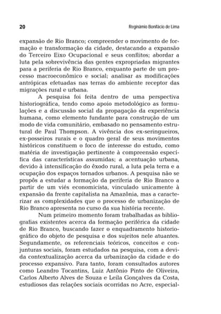 Reginâmio Bonifácio de Lima20
expansão de Rio Branco; compreender o movimento de for-
mação e transformação da cidade, destacando a expansão
do Terceiro Eixo Ocupacional e seus conflitos; abordar a
luta pela sobrevivência das gentes expropriadas migrantes
para a periferia de Rio Branco, enquanto parte de um pro-
cesso macroeconômico e social; analisar as modificações
antrópicas efetuadas nas terras do ambiente receptor das
migrações rural e urbana.
A pesquisa foi feita dentro de uma perspectiva
historiográfica, tendo como apoio metodológico as formu-
lações e a discussão social da propagação da experiência
humana, como elemento fundante para construção de um
modo de vida comunitário, embasado no pensamento estru-
tural de Paul Thompson. A vivência dos ex-seringueiros,
ex-posseiros rurais e o quadro geral de seus movimentos
históricos constituem o foco de interesse do estudo, como
matéria de investigação pertinente à compreensão especí-
fica das características assumidas; a acentuação urbana,
devido à intensificação do êxodo rural, a luta pela terra e a
ocupação dos espaços tornados urbanos. A pesquisa não se
propôs a estudar a formação da periferia de Rio Branco a
partir de um viés economicista, vinculado unicamente à
expansão da frente capitalista na Amazônia, mas a caracte-
rizar as complexidades que o processo de urbanização de
Rio Branco apresenta no curso da sua história recente.
Num primeiro momento foram trabalhadas as biblio-
grafias existentes acerca da formação periférica da cidade
de Rio Branco, buscando fazer o enquadramento historio-
gráfico do objeto de pesquisa e dos sujeitos nele atuantes.
Segundamente, os referenciais teóricos, conceitos e con-
junturas sociais, foram estudados na pesquisa, com a devi-
da contextualização acerca da urbanização da cidade e do
processo expansivo. Para tanto, foram consultados autores
como Leandro Tocantins, Luiz Antônio Pinto de Oliveira,
Carlos Alberto Alves de Souza e Leila Gonçalves da Costa,
estudiosos das relações sociais ocorridas no Acre, especial-
 