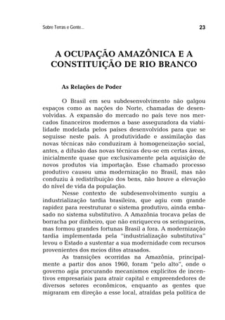Sobre Terras e Gente... 23
A OCUPAÇÃO AMAZÔNICA E A
CONSTITUIÇÃO DE RIO BRANCO
As Relações de Poder
O Brasil em seu subdesenvolvimento não galgou
espaços como as nações do Norte, chamadas de desen-
volvidas. A expansão do mercado no país teve nos mer-
cados financeiros modernos a base asseguradora da viabi-
lidade modelada pelos países desenvolvidos para que se
seguisse neste país. A produtividade e assimilação das
novas técnicas não conduziram à homogeneização social,
antes, a difusão das novas técnicas deu-se em certas áreas,
inicialmente quase que exclusivamente pela aquisição de
novos produtos via importação. Esse chamado processo
produtivo causou uma modernização no Brasil, mas não
conduziu à redistribuição dos bens, não houve a elevação
do nível de vida da população.
Nesse contexto de subdesenvolvimento surgiu a
industrialização tardia brasileira, que agiu com grande
rapidez para reestruturar o sistema produtivo, ainda emba-
sado no sistema substitutivo. A Amazônia trocava pelas de
borracha por dinheiro, que não enriqueceu os seringueiros,
mas formou grandes fortunas Brasil a fora. A modernização
tardia implementada pela “industrialização substitutiva”
levou o Estado a sustentar a sua modernidade com recursos
provenientes dos meios ditos atrasados.
As transições ocorridas na Amazônia, principal-
mente a partir dos anos 1960, foram “pelo alto”, onde o
governo agia procurando mecanismos explícitos de incen-
tivos empresariais para atrair capital e empreendedores de
diversos setores econômicos, enquanto as gentes que
migraram em direção a esse local, atraídas pela política de
 