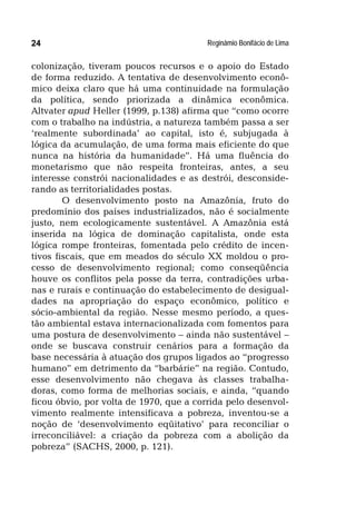 Reginâmio Bonifácio de Lima24
colonização, tiveram poucos recursos e o apoio do Estado
de forma reduzido. A tentativa de desenvolvimento econô-
mico deixa claro que há uma continuidade na formulação
da política, sendo priorizada a dinâmica econômica.
Altvater apud Heller (1999, p.138) afirma que “como ocorre
com o trabalho na indústria, a natureza também passa a ser
‘realmente subordinada’ ao capital, isto é, subjugada à
lógica da acumulação, de uma forma mais eficiente do que
nunca na história da humanidade”. Há uma fluência do
monetarismo que não respeita fronteiras, antes, a seu
interesse constrói nacionalidades e as destrói, desconside-
rando as territorialidades postas.
O desenvolvimento posto na Amazônia, fruto do
predomínio dos países industrializados, não é socialmente
justo, nem ecologicamente sustentável. A Amazônia está
inserida na lógica de dominação capitalista, onde esta
lógica rompe fronteiras, fomentada pelo crédito de incen-
tivos fiscais, que em meados do século XX moldou o pro-
cesso de desenvolvimento regional; como conseqüência
houve os conflitos pela posse da terra, contradições urba-
nas e rurais e continuação do estabelecimento de desigual-
dades na apropriação do espaço econômico, político e
sócio-ambiental da região. Nesse mesmo período, a ques-
tão ambiental estava internacionalizada com fomentos para
uma postura de desenvolvimento – ainda não sustentável –
onde se buscava construir cenários para a formação da
base necessária à atuação dos grupos ligados ao “progresso
humano” em detrimento da “barbárie” na região. Contudo,
esse desenvolvimento não chegava às classes trabalha-
doras, como forma de melhorias sociais, e ainda, “quando
ficou óbvio, por volta de 1970, que a corrida pelo desenvol-
vimento realmente intensificava a pobreza, inventou-se a
noção de ‘desenvolvimento eqüitativo’ para reconciliar o
irreconciliável: a criação da pobreza com a abolição da
pobreza” (SACHS, 2000, p. 121).
 