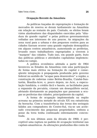 Sobre Terras e Gente... 25
Ocupação Recente da Amazônia
As políticas traçadas de expropriação e formação de
mercados de reserva se deram tardiamente na Amazônia
em relação ao restante do país. Contudo, os efeitos foram
vistos alardeadores das disparidades exercidas pela “dita-
dura do grande capital” e pelas práticas governamentais
voltadas aos interesses de uns poucos. As migrações da
zona rural para a urbana e dos pequenos centros para as
cidades fizeram ocorrer uma grande explosão demográfica
em alguns centros amazônicos, aumentando as periferias,
levando esses trabalhadores expropriados a viverem à
“margem” das cidades. Tudo isso, em grande parte, fruto
das políticas públicas e atividades capitalistas implemen-
tadas no campo.
A política econômica adotada a partir de 1964
favoreceu os Estados da Amazônia com uma participação
de forma mais efetiva na formação do capital e conse-
qüente integração à propaganda produzida pelo governo
federal no sentido de “ocupar para desenvolver” a região; a
construção de rodovias como Belém-Brasília, Cuiabá-San-
tarém, Brasília-Acre; e, pouco depois, no Acre, a especu-
lação fundiária, o crédito fácil e barato, as facilidades para
a expansão da pecuária, criaram um desequilíbrio social,
afetando diretamente as populações que passaram a ocu-
par as periferias das cidades, principalmente da capital.
A forma de ocupação implementada na região
acreana na primeira metade do século XX era extrativista
da borracha. Com a transferência das terras dos seringais
falidos aos compradores do Centro-Sul, viu-se um acele-
rado crescimento das pequenas propriedades, embora a
posse da terra tenha continuado extremamente concen-
trada.
Já nos últimos anos da década de 1960, é per-
ceptível uma ruptura no padrão de ocupação territorial nas
capitais amazônicas. As alterações produzidas dão conta de
 