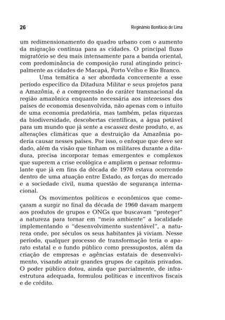 Reginâmio Bonifácio de Lima26
um redimensionamento do quadro urbano com o aumento
da migração contínua para as cidades. O principal fluxo
migratório se deu mais intensamente para a banda oriental,
com predominância de composição rural atingindo princi-
palmente as cidades de Macapá, Porto Velho e Rio Branco.
Uma temática a ser abordada concernente a esse
período específico da Ditadura Militar e seus projetos para
a Amazônia, é a compreensão do caráter transnacional da
região amazônica enquanto necessária aos interesses dos
países de economia desenvolvida, não apenas com o intuito
de uma economia predatória, mas também, pelas riquezas
da biodiversidade, descobertas científicas, a água potável
para um mundo que já sente a escassez deste produto, e, as
alterações climáticas que a destruição da Amazônia po-
deria causar nesses países. Por isso, o enfoque que deve ser
dado, além da visão que tinham os militares durante a dita-
dura, precisa incorporar temas emergentes e complexos
que superem a crise ecológica e ampliem o pensar reformu-
lante que já em fins da década de 1970 estava ocorrendo
dentro de uma atuação entre Estado, as forças do mercado
e a sociedade civil, numa questão de segurança interna-
cional.
Os movimentos políticos e econômicos que come-
çaram a surgir no final da década de 1960 davam margem
aos produtos de grupos e ONGs que buscavam “proteger”
a natureza para tornar em “meio ambiente” a localidade
implementando o “desenvolvimento sustentável”, a natu-
reza onde, por séculos os seus habitantes já viviam. Nesse
período, qualquer processo de transformação teria o apa-
rato estatal e o fundo público como pressupostos, além da
criação de empresas e agências estatais de desenvolvi-
mento, visando atrair grandes grupos de capitais privados.
O poder público dotou, ainda que parcialmente, de infra-
estrutura adequada, formulou políticas e incentivos fiscais
e de crédito.
 