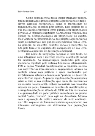 Sobre Terras e Gente... 27
Como conseqüência dessa inicial atividade pública,
foram implantados grandes projetos agropecuários e dispo-
sitivos jurídicos excepcionais, como os mecanismos de
regulamentação adotados pelo Estado. Esse período foi o
que mais rápido convergiu terras públicas em propriedades
privadas. A expansão capitalista na Amazônia resultou, não
apenas na desregionalização da propriedade do capital,
mas também na predominância dos projetos agropecuários
sobre os industriais, nos ganhos especulativos com a terra,
na geração de violentos conflitos sociais decorrentes da
luta pela terra e na expulsão dos camponeses de sua terra,
acelerando o processo de destruição ambiental.
Em nome da integração nacional, e mais tarde, de
uma integração com o mercado externo, o ambiente social
foi modificado. As normatizações produzidas pelo jogo
monetário regulado pelo sistema financeiro internacional,
FMI e Banco Mundial, transformaram a dinâmica interna
das convivências intra-nacionais, regulando-as através do
controle estatal com políticas e ações coordenados por
invéstimentos setoriais e fomento às “práticas de desenvol-
vimentos” na região. As poucas regulamentações existentes
sobre a terra e sua exploração, que eram tão necessárias
em meados do século XX, embora na maioria dos casos não
saíssem do papel, tornaram-se carentes de modificações e
desregulamentação na década de 1980. As leis executadas
e a generosidade do poder público concederam ao grande
capital “salvo conduto” para agir na Amazônia. Mesmo
com a aprovação da política nacional de meio ambiente,
em 1981, o que se viu foram mecanismos que ajudaram aos
interesses estrangeiros em detrimento das populações
locais.
 