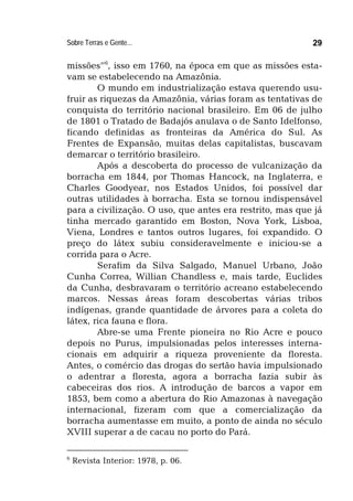 Sobre Terras e Gente... 29
missões”6
, isso em 1760, na época em que as missões esta-
vam se estabelecendo na Amazônia.
O mundo em industrialização estava querendo usu-
fruir as riquezas da Amazônia, várias foram as tentativas de
conquista do território nacional brasileiro. Em 06 de julho
de 1801 o Tratado de Badajós anulava o de Santo Idelfonso,
ficando definidas as fronteiras da América do Sul. As
Frentes de Expansão, muitas delas capitalistas, buscavam
demarcar o território brasileiro.
Após a descoberta do processo de vulcanização da
borracha em 1844, por Thomas Hancock, na Inglaterra, e
Charles Goodyear, nos Estados Unidos, foi possível dar
outras utilidades à borracha. Esta se tornou indispensável
para a civilização. O uso, que antes era restrito, mas que já
tinha mercado garantido em Boston, Nova York, Lisboa,
Viena, Londres e tantos outros lugares, foi expandido. O
preço do látex subiu consideravelmente e iniciou-se a
corrida para o Acre.
Serafim da Silva Salgado, Manuel Urbano, João
Cunha Correa, Willian Chandless e, mais tarde, Euclides
da Cunha, desbravaram o território acreano estabelecendo
marcos. Nessas áreas foram descobertas várias tribos
indígenas, grande quantidade de árvores para a coleta do
látex, rica fauna e flora.
Abre-se uma Frente pioneira no Rio Acre e pouco
depois no Purus, impulsionadas pelos interesses interna-
cionais em adquirir a riqueza proveniente da floresta.
Antes, o comércio das drogas do sertão havia impulsionado
o adentrar a floresta, agora a borracha fazia subir às
cabeceiras dos rios. A introdução de barcos a vapor em
1853, bem como a abertura do Rio Amazonas à navegação
internacional, fizeram com que a comercialização da
borracha aumentasse em muito, a ponto de ainda no século
XVIII superar a de cacau no porto do Pará.
6
Revista Interior: 1978, p. 06.
 