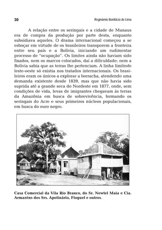Reginâmio Bonifácio de Lima30
A relação entre os seringais e a cidade de Manaus
era de compra da produção por parte desta, enquanto
subsidiava aqueles. O drama internacional começou a se
esboçar em virtude de os brasileiros transporem a fronteira
entre seu país e a Bolívia, iniciando um rudimentar
processo de “ocupação”. Os limites ainda não haviam sido
fixados, nem os marcos colocados, daí a dificuldade; nem a
Bolívia sabia que as terras lhe pertenciam. A linha limítrofe
leste-oeste só existia nos tratados internacionais. Os brasi-
leiros eram os únicos a explorar a borracha, atendendo uma
demanda existente desde 1839, mas que não havia sido
suprida até a grande seca do Nordeste em 1877, onde, sem
condições de vida, levas de imigrantes chegavam às terras
da Amazônia em busca de sobrevivência, formando os
seringais do Acre e seus primeiros núcleos populacionais,
em busca do ouro negro.
Casa Comercial da Vila Rio Branco, do Sr. Newtel Maia e Cia.
Armazéns dos Srs. Apolinário, Floguel e outros.
 