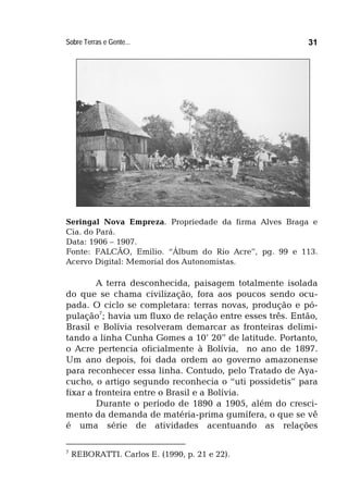 Sobre Terras e Gente... 31
Seringal Nova Empreza. Propriedade da firma Alves Braga e
Cia. do Pará.
Data: 1906 – 1907.
Fonte: FALCÃO, Emílio. “Álbum do Rio Acre”, pg. 99 e 113.
Acervo Digital: Memorial dos Autonomistas.
A terra desconhecida, paisagem totalmente isolada
do que se chama civilização, fora aos poucos sendo ocu-
pada. O ciclo se completara: terras novas, produção e pó-
pulação7
; havia um fluxo de relação entre esses três. Então,
Brasil e Bolívia resolveram demarcar as fronteiras delimi-
tando a linha Cunha Gomes a 10’ 20” de latitude. Portanto,
o Acre pertencia oficialmente à Bolívia, no ano de 1897.
Um ano depois, foi dada ordem ao governo amazonense
para reconhecer essa linha. Contudo, pelo Tratado de Aya-
cucho, o artigo segundo reconhecia o “uti possidetis” para
fixar a fronteira entre o Brasil e a Bolívia.
Durante o período de 1890 a 1905, além do cresci-
mento da demanda de matéria-prima gumífera, o que se vê
é uma série de atividades acentuando as relações
7
REBORATTI. Carlos E. (1990, p. 21 e 22).
 