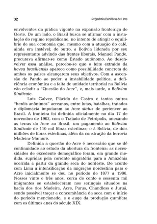 Reginâmio Bonifácio de Lima32
envolventes da prática vigente na expansão fronteiriça do
Oeste. De um lado, o Brasil busca se afirmar com a insta-
lação do regime republicano, no intento de atingir o equilí-
brio de sua economia que, mesmo com a atuação do café,
ainda era instável; de outro, a Bolívia liderada por seu
representante advindo das frentes liberais, Manuel Pando,
procurava afirmar-se como Estado autônomo. Ao desen-
volver essa análise, percebe-se que o leite extraído da
hevea brasiliensis aparece como possibilidade concreta de
ambos os países alcançarem seus objetivos. Com a ascen-
são de Pando ao poder, a instabilidade política, a defi-
ciência econômica e a falta de unidade territorial na Bolívia
vão eclodir a “Questão do Acre”, e, mais tarde, o Bolivian
Sindicate.
Luiz Galvez, Plácido de Castro e tantos outros
“heróis anônimos” acreanos, entre lutas, batalhas, tratados
e diplomacia imputaram ao Acre status de pertencer ao
Brasil. A fronteira foi definida oficialmente no dia 17 de
novembro de 1903, com o Tratado de Petrópolis, anexando
as terras do Acre ao Brasil; um pagamento ao Bolivian
Sindicate de 110 mil libras esterlinas; e à Bolívia, de dois
milhões de libras esterlinas, além da construção da ferrovia
Madeira-Mamoré.
Definida a questão do Acre é necessário que se dê
continuidade ao estudo da abertura da fronteira: as neces-
sidades de excedente demográfico foram, em grande me-
dida, supridas pela corrente migratória para a Amazônia
ocorrida a partir da grande seca do nordeste. De acordo
com Lima a intensificação da migração nordestina para o
Acre inicialmente se deu no período de 1877 a 1900.
Nesses vinte e três anos, cerca de cento e sessenta mil
imigrantes se estabeleceram nos seringais situados na
bacia dos rios Madeira, Acre, Purus, Chandless e Juruá,
sendo possível traçar a concomitância da seca com o início
do período mencionado, e o auge da produção gumífera
com os últimos anos do século XIX.
 